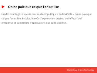 Elaboré par Kratos Technology 
On ne paie que ce que l’on utilise 
Un des avantages majeurs du cloud computing est sa flexibilité – on ne paie que 
ce que l’on utilise. En plus, le coût d’exploitation dépend de l’effectif de l’ 
entreprise et du nombre d’applications que celle-ci utilise. 
 