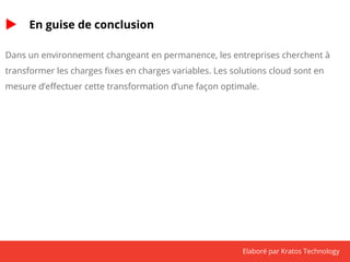 Elaboré par Kratos Technology 
En guise de conclusion 
Dans un environnement changeant en permanence, les entreprises cherchent à 
transformer les charges fixes en charges variables. Les solutions cloud sont en 
mesure d’effectuer cette transformation d’une façon optimale. 
 