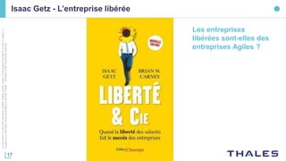 17
Cedocumentnepeutêtrereproduit,modifié,adapté,publié,traduit,d'unequelconquefaçon,entoutoupartie,ni
divulguéàuntierssansl'accordpréalableetécritdeThales-©Thales2016TousDroitsréservés.
Isaac Getz - L’entreprise libérée
Les entreprises
libérées sont-elles des
entreprises Agiles ?
 