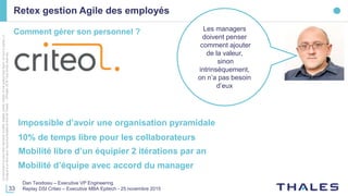 33
Cedocumentnepeutêtrereproduit,modifié,adapté,publié,traduit,d'unequelconquefaçon,entoutoupartie,ni
divulguéàuntierssansl'accordpréalableetécritdeThales-©Thales2016TousDroitsréservés.
Retex gestion Agile des employés
Dan Teodosiu – Executive VP Engineering
Replay DSI Criteo – Executive MBA Epitech - 25 novembre 2015
Impossible d’avoir une organisation pyramidale
Mobilité libre d’un équipier 2 itérations par an
Mobilité d’équipe avec accord du manager
Comment gérer son personnel ? Les managers
doivent penser
comment ajouter
de la valeur,
sinon
intrinsèquement,
on n’a pas besoin
d’eux
10% de temps libre pour les collaborateurs
 