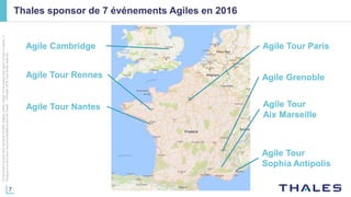 7
Cedocumentnepeutêtrereproduit,modifié,adapté,publié,traduit,d'unequelconquefaçon,entoutoupartie,ni
divulguéàuntierssansl'accordpréalableetécritdeThales-©Thales2016TousDroitsréservés.
Thales sponsor de 7 événements Agiles en 2016
Agile Tour ParisAgile Cambridge
Agile Tour Rennes
Agile Tour
Sophia Antipolis
Agile Grenoble
Agile Tour
Aix Marseille
Agile Tour Nantes
 