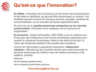 Qu'est-ce que l'innovation? 
En affaire, l'innovation est le processus de conversion des connaissances et 
des nouvelles idées en bénéfices qui peuvent être économiques ou sociaux. 
Ces bénéfices peuvent provenir de nouveaux produits, procédés, systèmes de 
commercialisation ou de nouvelles structures organisationnelles. 
Du point de vue du positionnement des entreprises sur les marchés 
concurrentiels, l'innovation est le catalyseur de la croissance de 
l'organisation. 
En économie, Joseph Schumpeter (1883-1950) a mis en évidence que 
l'innovation des entrepreneurs est la force perturbatrice nécessaire pour 
soutenir la croissance économique, même si elle détruit d'une part, la valeur 
des entreprises établies et les emplois des travailleurs. 
Comme tel, Schumpeter a popularisé l'expression «destruction créatrice», 
affirmant que les industries doivent sans cesse renouveler la structure 
économique de l'intérieur avec de meilleurs processus et de meilleurs 
produits. 
Références: 
http://en.wikipedia.org/wiki/Innovation 
http://en.wikipedia.org/wiki/Creative_destruction 
Pierre.Dumas@Multi-City.org 
