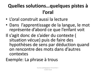 Quelles solutions…quelques pistes à 
l’oral 
• L’oral construit aussi la lecture 
• Dans l’apprentissage de la langue, le ...