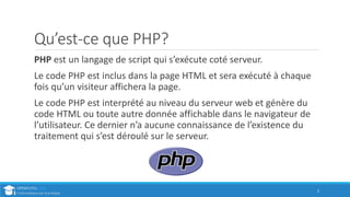 Qu’est-ce que PHP?
PHP est un langage de script qui s’exécute coté serveur.
Le code PHP est inclus dans la page HTML et sera exécuté à chaque
fois qu’un visiteur affichera la page.
Le code PHP est interprété au niveau du serveur web et génère du
code HTML ou toute autre donnée affichable dans le navigateur de
l’utilisateur. Ce dernier n’a aucune connaissance de l’existence du
traitement qui s’est déroulé sur le serveur.
2
 