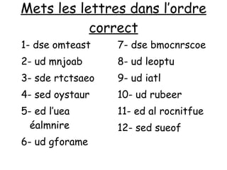 Mets les lettres dans l’ordre correct 1- dse omteast 2- ud mnjoab 3- sde rtctsaeo 4- sed oystaur 5- ed l’uea éalmnire 6- ud gforame 7- dse bmocnrscoe 8- ud leoptu  9- ud iatl 10- ud rubeer 11- ed al rocnitfue 12- sed sueof 