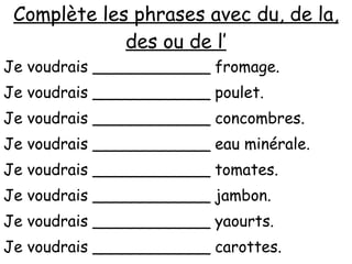 Complète les phrases avec du, de la, des ou de l’ Je voudrais ____________ fromage. Je voudrais ____________ poulet. Je voudrais ____________ concombres. Je voudrais ____________ eau minérale. Je voudrais ____________ tomates. Je voudrais ____________ jambon. Je voudrais ____________ yaourts. Je voudrais ____________ carottes. Je voudrais ____________ confiture. 