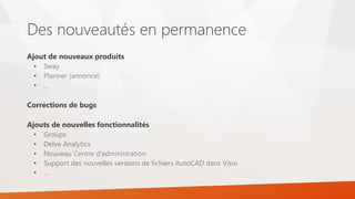 Des nouveautés en permanence
Ajout de nouveaux produits
• Sway
• Planner (annoncé)
• …
Corrections de bugs
Ajouts de nouvelles fonctionnalités
• Groups
• Delve Analytics
• Nouveau Centre d’administration
• Support des nouvelles versions de fichiers AutoCAD dans Visio
• …
 