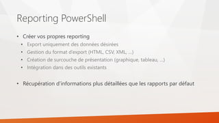Reporting PowerShell
• Créer vos propres reporting
• Export uniquement des données désirées
• Gestion du format d’export (HTML, CSV, XML, …)
• Création de surcouche de présentation (graphique, tableau, …)
• Intégration dans des outils existants
• Récupération d’informations plus détaillées que les rapports par défaut
 