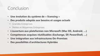 Conclusion
• Une évolution du système de « licensing »
• Des produits adaptés aux besoins et usages actuels
• Grandes Entreprises
• Petites et Moyennes Entreprises
• L’ouverture aux plateformes non Microsoft (Mac OS, Android, …)
• Compétences acquises réutilisables (Exchange, SP, PowerShell, …)
• Une intégration aux infrastructures On-Premises
• Des possibilités d’architectures Hybrides
 