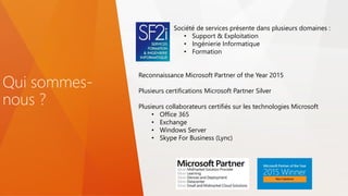 Qui sommes-
nous ?
Société de services présente dans plusieurs domaines :
• Support & Exploitation
• Ingénierie Informatique
• Formation
Reconnaissance Microsoft Partner of the Year 2015
Plusieurs certifications Microsoft Partner Silver
Plusieurs collaborateurs certifiés sur les technologies Microsoft
• Office 365
• Exchange
• Windows Server
• Skype For Business (Lync)
 