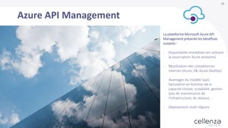 15
Azure API Management
La plateforme Microsoft Azure API
Management présente les bénéfices
suivants :
- Disponibilité immédiate (en utilisant
la souscription Azure existante)
- Réutilisation des compétences
internes (Azure, C#, Azure DevOps)
- Avantages du modèle SaaS :
facturation en fonction de la
capacité choisie, scalabilité, gestion
(pas de maintenance de
l’infrastructure, du réseau), ..
- Déploiement multi-régions
 