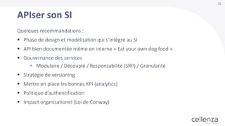 21
APIser son SI
Quelques recommandations :
 Phase de design et modélisation qui s’intègre au SI
 API bien documentée même en interne « Eat your own dog food »
 Gouvernance des services
 Modulaire / Découplé / Responsabilité (SRP) / Granularité
 Stratégie de versioning
 Mettre en place les bonnes KPI (analytics)
 Politique d’authentification
 Impact organisationel (Loi de Conway)
 