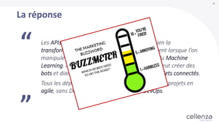 4
Les APIs sont incontournables pour mener à bien la
transformation digitale en entreprise, notamment lorsque l’on
manipule des données Big Data, traitées avec du Machine
Learning. Avec cette intelligence artificielle, on peut créer des
bots et dialoguer avec eux pour contrôler des objets connectés.
Tous les déploiements se font en Docker, avec des projets en
agile, sans Devs, sans Ops mais que des DevOps.
“
”
La réponse
 