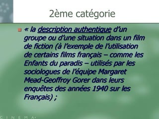 2ème catégorie
   « la description authentique d‟un
    groupe ou d‟une situation dans un film
    de fiction (à l‟exemple de l‟utilisation
    de certains films français – comme les
    Enfants du paradis – utilisés par les
    sociologues de l‟équipe Margaret
    Mead-Geoffroy Gorer dans leurs
    enquêtes des années 1940 sur les
    Français) ;
 