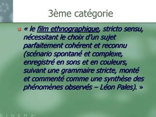 3ème catégorie
   « le film ethnographique, stricto sensu,
    nécessitant le choix d‟un sujet
    parfaitement cohérent et reconnu
    (scénario spontané et complexe,
    enregistré en sons et en couleurs,
    suivant une grammaire stricte, monté
    et commenté comme une synthèse des
    phénomènes observés – Léon Pales). »
 