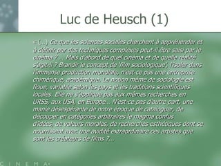 Luc de Heusch (1)
« (…) Ce que les sciences sociales cherchent à appréhender et
à définir par des techniques complexes peut-il être saisi par le
cinéma ? … Mais d‟abord de quel cinéma et de quelle réalité
s‟agit-il ? Brandir le concept de „film sociologique‟, l‟isoler dans
l‟immense production mondiale, n‟est-ce pas une entreprise
chimérique, académique. La notion même de sociologie est
floue, variable selon les pays et les traditions scientifiques
locales. Elle ne s‟applique pas aux mêmes recherches en
URSS, aux USA, en Europe… N‟est-ce pas d‟autre part, une
manie désespérante de notre époque de cataloguer, de
découper en catégories arbitraires le magma confus
d‟idées, de valeurs morales, de recherches esthétiques dont se
nourrissent avec une avidité extraordinaire ces artistes que
sont les créateurs de films ?...
 
