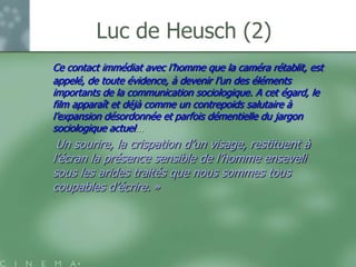 Luc de Heusch (2)
Ce contact immédiat avec l‟homme que la caméra rétablit, est
appelé, de toute évidence, à devenir l‟un des éléments
importants de la communication sociologique. A cet égard, le
film apparaît et déjà comme un contrepoids salutaire à
l‟expansion désordonnée et parfois démentielle du jargon
sociologique actuel…
 Un sourire, la crispation d‟un visage, restituent à
l‟écran la présence sensible de l‟homme enseveli
sous les arides traités que nous sommes tous
coupables d‟écrire. »
 