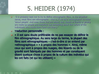 5. HEIDER (1974)
   "It is probably best not to try to define ethnographic films. In the broadest
    sense, most films are ethnographic - that is, if we take 'ethnographic' to mean
    'about people'. And even those that are about, say, clouds or lizards or gravity
    are made by people and therefore say something about the culture of the
    individuals who made them (and use them).“
   Traduction   personnelle :
   « Il est sans doute préférable de ne pas essayer de définir le
    film ethnographique. Au sens large du terme, la plupart des
    films sont ethnographiques – c‟est-à-dire si on entend par
    «ethnographique » « à propos des hommes ». Ainsi, même
    ceux qui sont à propos des nuages, des lézards ou de la
    gravité sont fabriqués par des hommes et par conséquent
    disent quelque chose à propos de la culture des individus qui
    les ont faits (et qui les utilisent) »
 