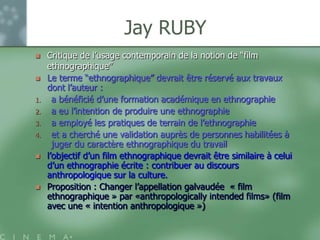 Jay RUBY
    Critique de l‟usage contemporain de la notion de “film
     ethnographique”
    Le terme “ethnographique” devrait être réservé aux travaux
     dont l‟auteur :
1.     a bénéficié d‟une formation académique en ethnographie
2.     a eu l‟intention de produire une ethnographie
3.     a employé les pratiques de terrain de l‟ethnographie
4.     et a cherché une validation auprès de personnes habilitées à
       juger du caractère ethnographique du travail
    l‟objectif d‟un film ethnographique devrait être similaire à celui
     d‟un ethnographie écrite : contribuer au discours
     anthropologique sur la culture.
    Proposition : Changer l‟appellation galvaudée « film
     ethnographique » par «anthropologically intended films» (film
     avec une « intention anthropologique »)
 