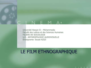Université Hassan II – Mohammedia
Faculté des Lettres et des Sciences Humaines
FILIERE DE SOCIOLOGIE
U.E.: ANTHROPOLOGIE AUDIOVISUELLE
Enseignante: Souad AZIZI




LE FILM ETHNOGRAPHIQUE
 