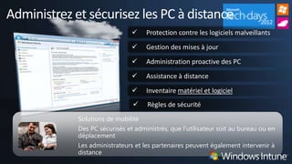 Administrez et sécurisez les PC à distance
                                    Protection contre les logiciels malveillants
                                    Gestion des mises à jour
                                    Administration proactive des PC
                                    Assistance à distance
                                    Inventaire matériel et logiciel
                                    Règles de sécurité
             Solutions de mobilité
             Des PC sécurisés et administrés, que l’utilisateur soit au bureau ou en
             déplacement
             Les administrateurs et les partenaires peuvent également intervenir à
             distance
 