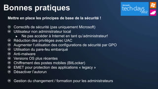 Bonnes pratiques
 Mettre en place les principes de base de la sécurité !

    Correctifs de sécurité (pas uniquement Microsoft)
    Utilisateur non administrateur local
         Ne pas accéder à Internet en tant qu’administrateur!
    Réduction des privilèges avec UAC
    Augmenter l’utilisation des configurations de sécurité par GPO
    Utilisation du pare-feu embarqué
    Anti-malware
    Versions OS plus récentes
    Chiffrement des postes mobiles (BitLocker)
    EMET pour protection des applications « legacy »
    Désactiver l’autorun

    Gestion du changement / formation pour les administrateurs
 