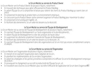 Le Scrum Master au service du Product Owner
Le Scrum Master sert le Product Owner de plusieurs façons, notamment :
• En trouvant des techniques pour gérer efficacement le Product Backlog
• En aidant l'Équipe Scrum à comprendre le besoin pour obtenir des items du Product Backlog qui soient clairs et
précis
• En comprenant le planning du produit dans un environnement empirique ;
• En s'assurant que le Product Owner sache comment organiser le Product Backlog pour maximiser la valeur
• En comprenant et en pratiquant l'agilité ; et,
• En facilitant des évènements Scrum selon les besoins ou la nécessité.
Le Scrum Master au service de l'Équipe de Développement
Le Scrum Master est au service de l'Équipe de Développement de plusieurs façons, notamment :
• En coachant l'Équipe de Développement sur l'auto-organisation et la pluridisciplinarité ;
• En aidant l'Équipe de Développement à créer des produits de haute valeur
• En supprimant les obstacles empêchant l'avancée de l'Équipe de Développement ;
• En facilitant des évènements Scrum selon les besoins ou la nécessité ; et,
• En coachant l'Équipe de Développement dans des organisations où Scrum n'est pas encore complètement compris
et adopté.
Le Scrum Master au service de l'Organisation
Le Scrum Master sert l'organisation de plusieurs façons, notamment :
• En menant et en coachant l'organisation dans l'adoption de Scrum ;
• En planifiant les implémentations de Scrum dans l'organisation ;
• En aidant les employées et les parties prenantes à comprendre et à diffuser Scrum et le développement empirique
de produit ;
• En provoquant le changement qui accroît la productivité de l'Équipe Scrum ; et,
• En travaillant avec d'autres Scrum Masters pour accroître l'efficacité de l'application de Scrum dans l'organisation.
Temps de lecture < 1min
 