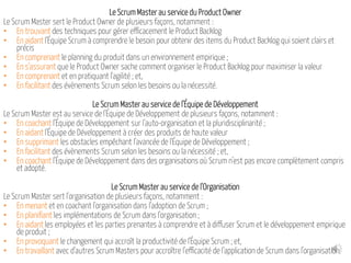 Le Scrum Master au service du Product Owner
Le Scrum Master sert le Product Owner de plusieurs façons, notamment :
• En trouvant des techniques pour gérer efficacement le Product Backlog
• En aidant l'Équipe Scrum à comprendre le besoin pour obtenir des items du Product Backlog qui soient clairs et
précis
• En comprenant le planning du produit dans un environnement empirique ;
• En s'assurant que le Product Owner sache comment organiser le Product Backlog pour maximiser la valeur
• En comprenant et en pratiquant l'agilité ; et,
• En facilitant des évènements Scrum selon les besoins ou la nécessité.
Le Scrum Master au service de l'Équipe de Développement
Le Scrum Master est au service de l'Équipe de Développement de plusieurs façons, notamment :
• En coachant l'Équipe de Développement sur l'auto-organisation et la pluridisciplinarité ;
• En aidant l'Équipe de Développement à créer des produits de haute valeur
• En supprimant les obstacles empêchant l'avancée de l'Équipe de Développement ;
• En facilitant des évènements Scrum selon les besoins ou la nécessité ; et,
• En coachant l'Équipe de Développement dans des organisations où Scrum n'est pas encore complètement compris
et adopté.
Le Scrum Master au service de l'Organisation
Le Scrum Master sert l'organisation de plusieurs façons, notamment :
• En menant et en coachant l'organisation dans l'adoption de Scrum ;
• En planifiant les implémentations de Scrum dans l'organisation ;
• En aidant les employées et les parties prenantes à comprendre et à diffuser Scrum et le développement empirique
de produit ;
• En provoquant le changement qui accroît la productivité de l'Équipe Scrum ; et,
• En travaillant avec d'autres Scrum Masters pour accroître l'efficacité de l'application de Scrum dans l'organisation.
 