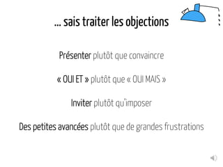 … sais traiter les objections
Présenter plutôt que convaincre
« OUI ET » plutôt que « OUI MAIS »
Inviter plutôt qu’imposer
Des petites avancées plutôt que de grandes frustrations
 