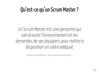 Qu’est-ce qu’un Scrum Master ?
Un Scrum Master est une personne qui
sait écouter l’environnement et les
demandes de ses équipiers pour mettre à
disposition un cadre adéquat
Et quand vous avez fait tout ça … alors vous pouvez faire autre chose ;-)
 