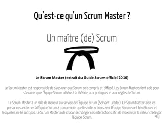 Qu’est-ce qu’un Scrum Master ?
Un maître (de) Scrum
Le Scrum Master (extrait du Guide Scrum officiel 2016)
Le Scrum Master est responsable de s'assurer que Scrum soit compris et diffusé. Les Scrum Masters font cela pour
s'assurer que l'Équipe Scrum adhère à la théorie, aux pratiques et aux règles de Scrum.
Le Scrum Master a un rôle de meneur au service de l’Équipe Scrum (Servant-Leader). Le Scrum Master aide les
personnes externes à l'Équipe Scrum à comprendre quelles interactions avec l'Équipe Scrum sont bénéfiques et
lesquelles ne le sont pas. Le Scrum Master aide chacun à changer ces interactions afin de maximiser la valeur créée par
l'Équipe Scrum.
 