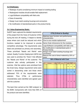 5.2 Challenges:
 • Redesign of parts considering minimum impact on existing tooling
 • Redesigned modules should enable field replacement
 • Logic/Software compatibility with field units
 • Ease of assembly
 • Design must match existing housings and connectors
 • No modification of standardized parts in the product family


5.4 Value Engineering Study :
QuEST team captured the detailed requirements
                                                                             CTQ (Critical to Quality)
of the project from the Voice of Customer (VOC)
                                                     Matches basic function and performance
during the kick off meeting. It helped to identify   characteristics
areas where cost could be reduced and which          One to one module replacement
functions needed to be improved to provide           Same Outer dimensions for the modules
competitive advantage. The requirements were         Logic/Software compatibility with field units
listed and prioritized as primary and secondary.     No modification in standardized parts in
                                                     Product family.
These prioritized “Needs and Wants” were             Design must match existing housings and
ranked. Quality Function Deployment (QFD) tool       connectors
                                                     Reduce the cost of direct material by 25% or
was used to prioritize the “How’s” that affected     more.
the “Needs and Wants” of the customer. The                     Bill of Material with Cost
customer also actively participated in this           ID         Part Description
                                                                                    Cost for No. of items
                                                                                                            Item cost
                                                                                                                          Cost unit    Cost    Percentage
                                                                                                                                                            Class
                                                                                    100 units    unit                                 Subtotal   of Cost
                                                       1   PART - 1                     658.50          2          3.29        6.59
exercise. Vital few options were prioritized from      2
                                                       3
                                                           PART - 2
                                                           PART - 3
                                                                                        566.13
                                                                                        422.15
                                                                                                        1
                                                                                                        1
                                                                                                                   5.66
                                                                                                                   4.22
                                                                                                                               5.66
                                                                                                                               4.22
                                                       4   PART - 4                     402.11          1          4.02        4.02
                                                                                                                                       56.78     73.8%       A
the trivial many. Design requirement ranks were        5
                                                       6
                                                           PART - 5
                                                           PART - 6
                                                                                        388.99
                                                                                        150.01
                                                                                                        1
                                                                                                        1
                                                                                                                   3.89
                                                                                                                   1.50
                                                                                                                               3.89
                                                                                                                               1.50
                                                       7   PART - 7                     146.26          1          1.46        1.46
                                                       8   PART - 8                     146.01          1          1.46        1.46
sorted in descending order and those which             9   PART - 9                     146.00          1          1.46        1.46
                                                      10
                                                      11
                                                           PART - 10
                                                           PART - 11
                                                                                        145.75
                                                                                        104.00
                                                                                                        1
                                                                                                        2
                                                                                                                   1.46
                                                                                                                   0.52
                                                                                                                               1.46
                                                                                                                               1.04
                                                                                                                                       12.81     16.7%       B
addressed 70% of the requirements were                12
                                                      13
                                                           PART - 12
                                                           PART - 13
                                                                                        272.96
                                                                                         37.89
                                                                                                        8
                                                                                                        1
                                                                                                                   0.34
                                                                                                                   0.38
                                                                                                                               2.73
                                                                                                                               0.38
                                                      14   PART - 14                     37.16          4          0.09        0.37

selected.    Thus    CTQs      or    performance      15
                                                      16
                                                           PART - 15
                                                           PART - 16
                                                                                         35.19
                                                                                         34.77
                                                                                                        4
                                                                                                        1
                                                                                                                   0.09
                                                                                                                   0.35
                                                                                                                               0.35
                                                                                                                               0.35
                                                      17   PART - 17                     31.86          6          0.05        0.32
                                                      18   PART - 18                     28.34          1          0.28        0.28
characteristics were identified and agreed upon       19   PART - 19                     28.34          1          0.28        0.28
                                                      20   PART - 20                     28.12          2          0.14        0.28
                                                      21   PART - 21                     27.96          2          0.14        0.28
with the customer.                                    22   PART - 22                     20.98          2          0.10        0.21
                                                                                                                                       7.30       9.5%       C
                                                      23   PART - 23                     18.72          4          0.05        0.19
                                                      24   PART - 24                     18.58          2          0.09        0.19
                                                      25   PART - 25                     88.08          4          0.22        0.88
                                                      26   PART - 26                     18.18          1          0.18        0.18
                                                      27   PART - 27                     18.18          1          0.18        0.18
                                                      28   PART - 28                     18.14          1          0.18        0.18
The team then carried out the ‘ABC analysis’ on       29   PART - 29                     18.14          1          0.18        0.18



the BOM. Components with more than 80% of
the product cost were identified.




                                                                                                                                                                    5
 
