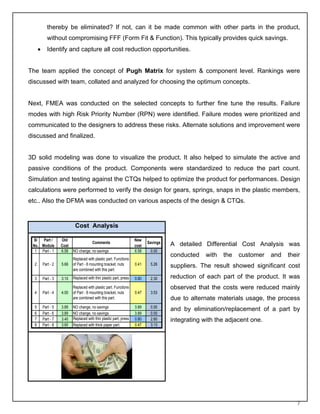 thereby be eliminated? If not, can it be made common with other parts in the product,
             without compromising FFF (Form Fit & Function). This typically provides quick savings.
      •      Identify and capture all cost reduction opportunities.


The team applied the concept of Pugh Matrix for system & component level. Rankings were
discussed with team, collated and analyzed for choosing the optimum concepts.


Next, FMEA was conducted on the selected concepts to further fine tune the results. Failure
modes with high Risk Priority Number (RPN) were identified. Failure modes were prioritized and
communicated to the designers to address these risks. Alternate solutions and improvement were
discussed and finalized.


3D solid modeling was done to visualize the product. It also helped to simulate the active and
passive conditions of the product. Components were standardized to reduce the part count.
Simulation and testing against the CTQs helped to optimize the product for performances. Design
calculations were performed to verify the design for gears, springs, snaps in the plastic members,
etc.. Also the DFMA was conducted on various aspects of the design & CTQs.


                             Cost Analysis

 Sl   Part /         Old                                             New
                                         Comments                           Savings   A detailed Differential Cost Analysis was
 No. Module          Cost                                            cost
  1 Part - 1         6.58   NO change, no savings                    6.58    0.00
                                                                                      conducted    with   the   customer   and   their
                            Replaced with plastic part. Functions
  2       Part - 2   5.66   of Part - 8 mounting bracket, nuts       0.41    5.26     suppliers. The result showed significant cost
                            are combined with this part.

  3       Part - 3   3.10   Replaced with thin plastic part, press   0.80    2.30     reduction of each part of the product. It was
                            Replaced with plastic part. Functions                     observed that the costs were reduced mainly
  4       Part - 4   4.00   of Part - 8 mounting bracket, nuts       0.47    3.53
                            are combined with this part.                              due to alternate materials usage, the process
  5       Part - 5   3.89   NO change, no savings                    3.89    0.00
                                                                                      and by elimination/replacement of a part by
  6       Part - 6   3.89   NO change, no savings                    3.89    0.00
  7       Part - 7   3.40   Replaced with thin plastic part, press   0.80    2.60     integrating with the adjacent one.
  8       Part - 8   3.60   Replaced with thick paper part.          0.47    3.13




                                                                                                                                    7
 