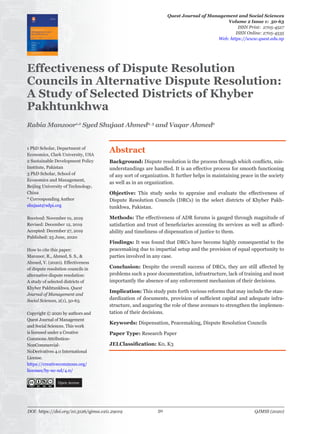 Effectiveness of Dispute Resolution
Councils in Alternative Dispute Resolution:
A Study of Selected Districts of Khyber
Pakhtunkhwa
1 PhD Scholar, Department of
Economics, Clark University, USA
2 Sustainable Development Policy
Institute, Pakistan
3 PhD Scholar, School of
Economics and Management,
Beijing University of Technology,
China
* Corresponding Author
shujaat@sdpi.org
Received: November 01, 2019
Revised: December 12, 2019
Accepted: December 27, 2019
Published: 25 June, 2020
How to cite this paper:
Manzoor, R., Ahmed, S. S., &
Ahmed, V. (2020). Effectiveness
of dispute resolution councils in
alternative dispute resolution:
A study of selected districts of
Khyber Pakhtunkhwa. Quest
Journal of Management and
Social Sciences, 2(1), 50-63.
Copyright © 2020 by authors and
Quest Journal of Management
and Social Sciences. This work
is licensed under a Creative
Commons Attribution-
NonCommercial-
NoDerivatives 4.0 International
License.
https://creativecommons.org/
licenses/by-nc-nd/4.0/
Open Access
Abstract
Background: Dispute resolution is the process through which conflicts, mis-
understandings are handled. It is an effective process for smooth functioning
of any sort of organization. It further helps in maintaining peace in the society
as well as in an organization.
Objective: This study seeks to appraise and evaluate the effectiveness of
Dispute Resolution Councils (DRCs) in the select districts of Khyber Pakh-
tunkhwa, Pakistan.
Methods: The effectiveness of ADR forums is gauged through magnitude of
satisfaction and trust of beneficiaries accessing its services as well as afford-
ability and timeliness of dispensation of justice to them.
Findings: It was found that DRCs have become highly consequential to the
peacemaking due to impartial setup and the provision of equal opportunity to
parties involved in any case.
Conclusion: Despite the overall success of DRCs, they are still affected by
problems such a poor documentation, infrastructure, lack of training and most
importantly the absence of any enforcement mechanism of their decisions.
Implication: This study puts forth various reforms that may include the stan-
dardization of documents, provision of sufficient capital and adequate infra-
structure, and auguring the role of these avenues to strengthen the implemen-
tation of their decisions.
Keywords: Dispensation, Peacemaking, Dispute Resolution Councils
Paper Type: Research Paper
JELClassification: K0, K3
Quest Journal of Management and Social Sciences
Volume 2 Issue 1: 50-63
ISSN Print: 2705-4527
ISSN Online: 2705-4535
Web: https://www.quest.edu.np
Rabia Manzoor1,2
Syed Shujaat Ahmed2, 3
and Vaqar Ahmed2
DOI: https://doi.org/10.3126/qjmss.v2i1.29019 QJMSS (2020)50
 