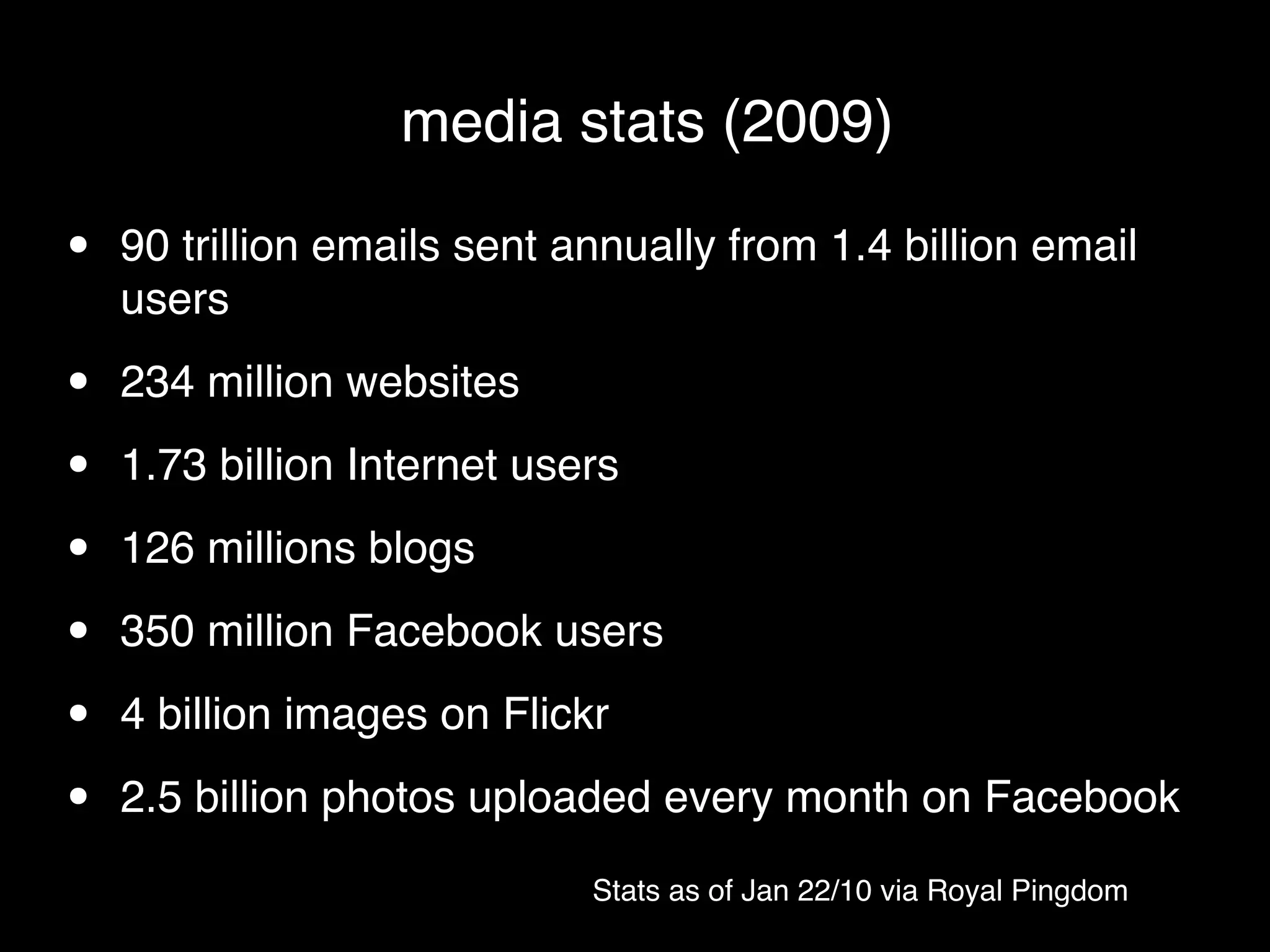 media stats (2009)

•   90 trillion emails sent annually from 1.4 billion email
    users

•   234 million websites

•   1.73 billion Internet users

•   126 millions blogs

•   350 million Facebook users

•   4 billion images on Flickr

•   2.5 billion photos uploaded every month on Facebook
                             Stats as of Jan 22/10 via Royal Pingdom
 