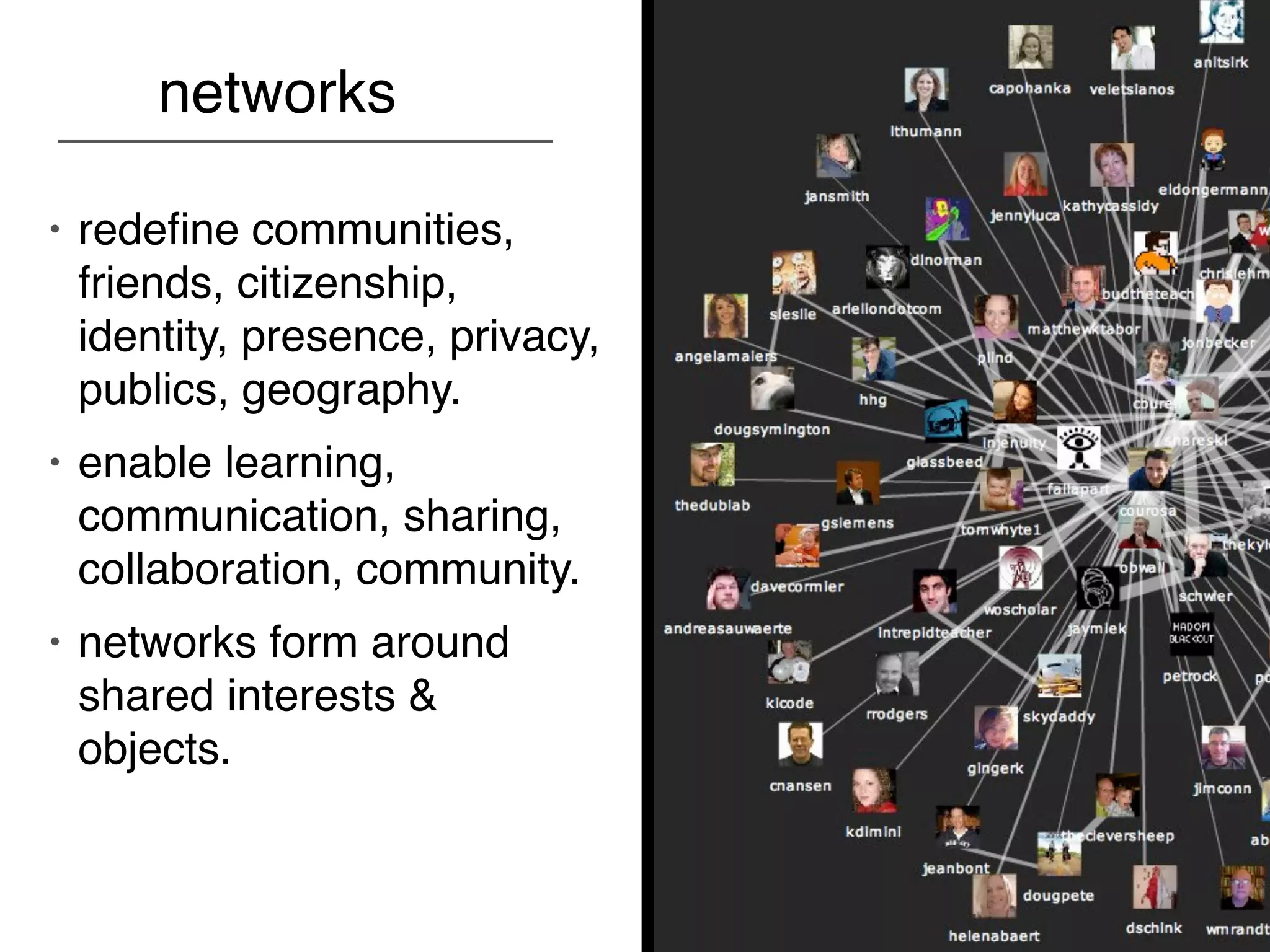 networks

•   redeﬁne communities,
    friends, citizenship,
    identity, presence, privacy,
    publics, geography.
•   enable learning,
    communication, sharing,
    collaboration, community.
•   networks form around
    shared interests &
    objects.
 