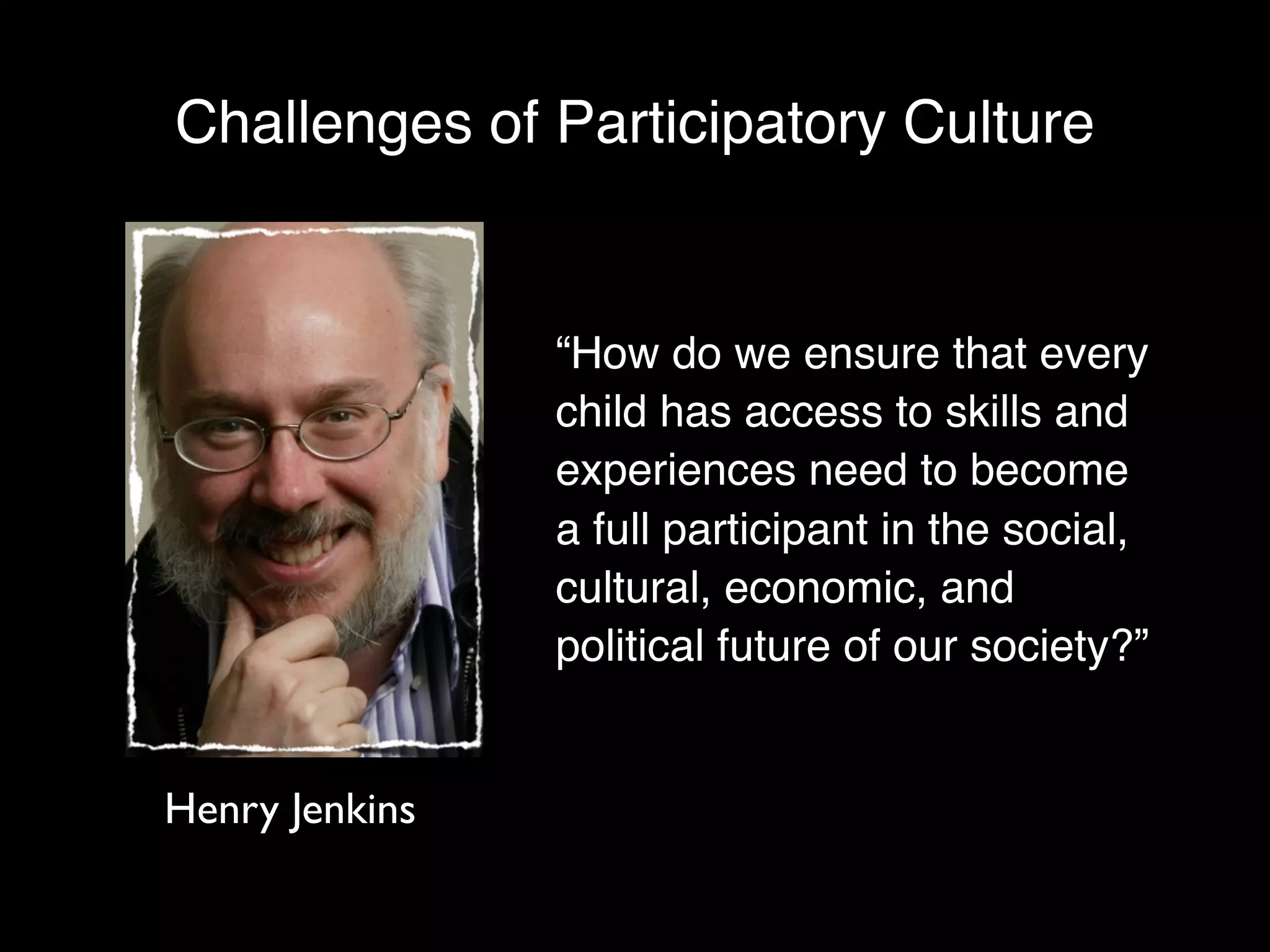 Challenges of Participatory Culture


                “How do we ensure that every
                child has access to skills and
                experiences need to become
                a full participant in the social,
                cultural, economic, and
                political future of our society?”


Henry Jenkins
 