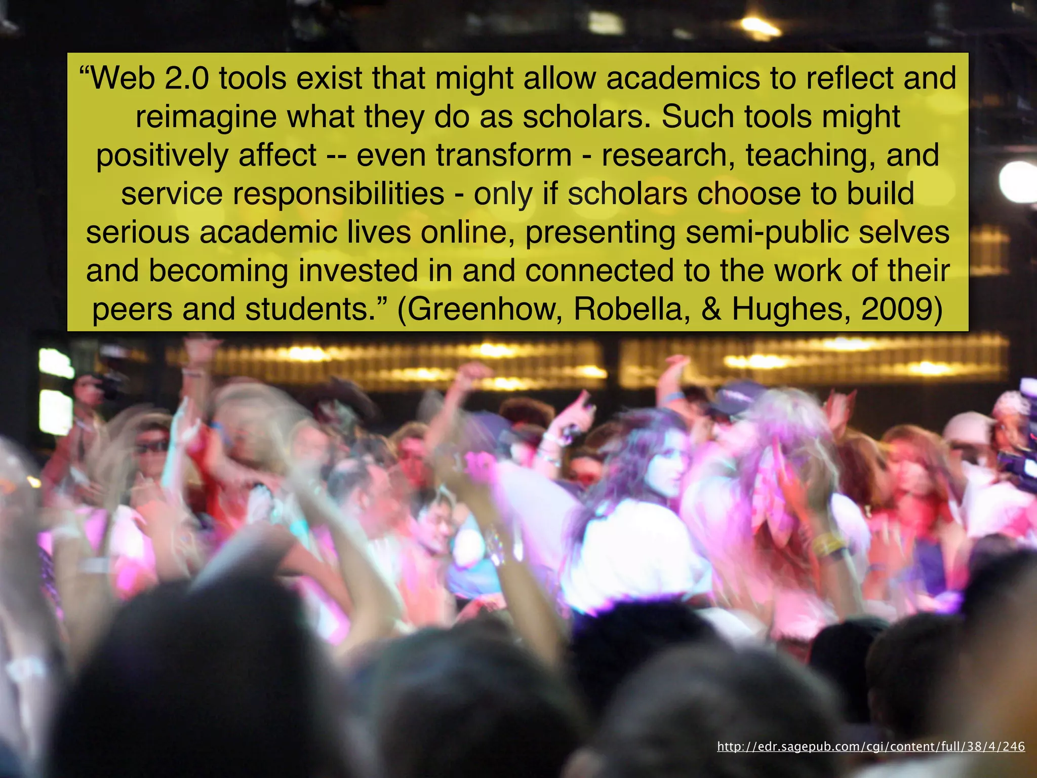 “Web 2.0 tools exist that might allow academics to reﬂect and
     reimagine what they do as scholars. Such tools might
  positively affect -- even transform - research, teaching, and
   service responsibilities - only if scholars choose to build
 serious academic lives online, presenting semi-public selves
 and becoming invested in and connected to the work of their
 peers and students.” (Greenhow, Robella, & Hughes, 2009)




                                             http://edr.sagepub.com/cgi/content/full/38/4/246
 