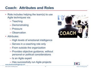 ©2013 David Consulting Group
Coach: Attributes and Roles
• Role includes helping the team(s) to use
Agile techniques via:
– Teaching
– Demonstrating
– Pressure
– Observation
• Attributes:
– High levels of emotional intelligence
– Serves in a coaching role only
– From outside the organization
– Provides objective guidance, without
personal or political considerations
– Is an Agile expert
– Has successfully run Agile projects
10
 