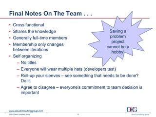 ©2013 David Consulting Group
Final Notes On The Team . . .
12
Saving a
problem
project
cannot be a
hobby!
• Cross functional
• Shares the knowledge
• Generally full-time members
• Membership only changes
between iterations
• Self organizing
– No titles
– Everyone will wear multiple hats (developers test)
– Roll-up your sleeves – see something that needs to be done?
Do it.
– Agree to disagree – everyone's commitment to team decision is
important
 