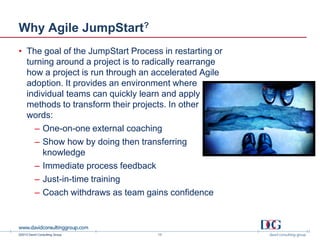 ©2013 David Consulting Group
Why Agile JumpStart?
• The goal of the JumpStart Process in restarting or
turning around a project is to radically rearrange
how a project is run through an accelerated Agile
adoption. It provides an environment where
individual teams can quickly learn and apply Agile
methods to transform their projects. In other
words:
– One-on-one external coaching
– Show how by doing then transferring
knowledge
– Immediate process feedback
– Just-in-time training
– Coach withdraws as team gains confidence
13
 