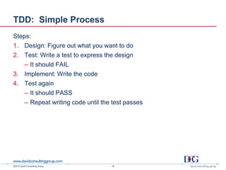 ©2013 David Consulting Group
TDD: Simple Process
Steps:
1. Design: Figure out what you want to do
2. Test: Write a test to express the design
– It should FAIL
3. Implement: Write the code
4. Test again
– It should PASS
– Repeat writing code until the test passes
16
 