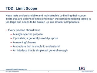 ©2013 David Consulting Group
TDD: Limit Scope
Keep tests understandable and maintainable by limiting their scope.
Tests that are dozens of lines long mean the component being tested is
too large and needs to be broken up into smaller components.
• Every function should have:
– A single specific purpose
– If possible, a generally useful purpose
– A meaningful name
– A structure that is simple to understand
– An interface that is simple yet general enough
17
 
