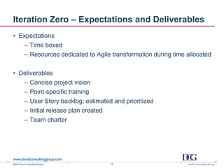 ©2013 David Consulting Group
Iteration Zero – Expectations and Deliverables
• Expectations
– Time boxed
– Resources dedicated to Agile transformation during time allocated
• Deliverables
– Concise project vision
– Point-specific training
– User Story backlog; estimated and prioritized
– Initial release plan created
– Team charter
18
 