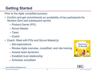 ©2013 David Consulting Group
Maximum
90 Minutes
Getting Started
Prior to the Agile JumpStart process:
• Confirm and get commitments on availability of key participants for
Iteration Zero and subsequent sprints
– Product Owner (PO)
– Scrum Master
– Team
– Coach
• Coach: Meet with POs and Scrum Master(s)
– Set expectations
– Review Agile overview, JumpStart, and role training
– Assess team dynamics
– Establish trust relationship
– Schedule JumpStart
20
 