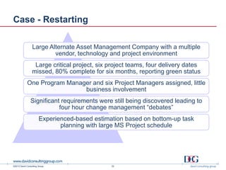 ©2013 David Consulting Group
Case - Restarting
Large Alternate Asset Management Company with a multiple
vendor, technology and project environment
Large critical project, six project teams, four delivery dates
missed, 80% complete for six months, reporting green status
One Program Manager and six Project Managers assigned, little
business involvement
Significant requirements were still being discovered leading to
four hour change management “debates”
Experienced-based estimation based on bottom-up task
planning with large MS Project schedule
22
 