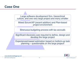 ©2013 David Consulting Group
Case One
Large software development firm, hierarchical
culture, and one very large project and many smaller
Mixed Scrum/XP (recent addition) and Plan-based
project environment
Strenuous budgeting process with tax accruals
Significant discovery was required to define, design and
develop the large project
Experienced-based estimation based on bottom-up task
planning – questionable on the large project!
23
 