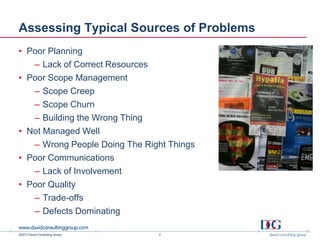 ©2013 David Consulting Group
Assessing Typical Sources of Problems
• Poor Planning
– Lack of Correct Resources
• Poor Scope Management
– Scope Creep
– Scope Churn
– Building the Wrong Thing
• Not Managed Well
– Wrong People Doing The Right Things
• Poor Communications
– Lack of Involvement
• Poor Quality
– Trade-offs
– Defects Dominating
2
 