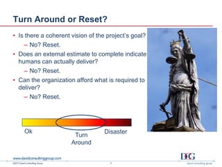 ©2013 David Consulting Group
Turn Around or Reset?
• Is there a coherent vision of the project’s goal?
– No? Reset.
• Does an external estimate to complete indicate
humans can actually deliver?
– No? Reset.
• Can the organization afford what is required to
deliver?
– No? Reset.
3
Ok Disaster
Turn
Around
 