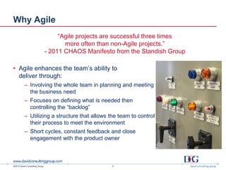 ©2013 David Consulting Group
Why Agile
4
“Agile projects are successful three times
more often than non-Agile projects.”
- 2011 CHAOS Manifesto from the Standish Group
• Agile enhances the team’s ability to
deliver through:
– Involving the whole team in planning and meeting
the business need
– Focuses on defining what is needed then
controlling the “backlog”
– Utilizing a structure that allows the team to control
their process to meet the environment
– Short cycles, constant feedback and close
engagement with the product owner
 